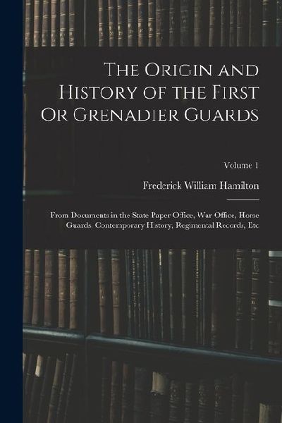 The Origin and History of the First Or Grenadier Guards: From Documents in the State Paper Office, War Office, Horse Guards, Contemporary History, Reg