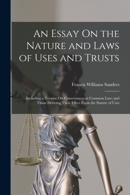 An Essay On the Nature and Laws of Uses and Trusts: Including a Treatise On Conveyances at Common Law; and Those Deriving Their Effect From the Statut