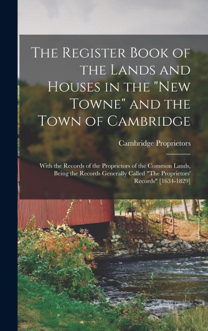 The Register Book of the Lands and Houses in the "New Towne" and the Town of Cambridge: With the Records of the Proprietors of the Common Lands, Being the Records Generally Called "The Proprietors' Records" [1634-1829]