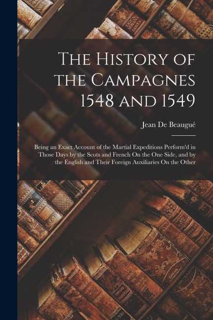 The History of the Campagnes 1548 and 1549: Being an Exact Account of the Martial Expeditions Perform'd in Those Days by the Scots and French On the One Side, and by the English and Their Foreign Auxiliaries On the Other