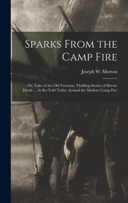 Sparks From the Camp Fire: Or, Tales of the Old Veterans. Thrilling Stories of Heroic Deeds ... As Re-Told Today Around the Modern Camp Fire