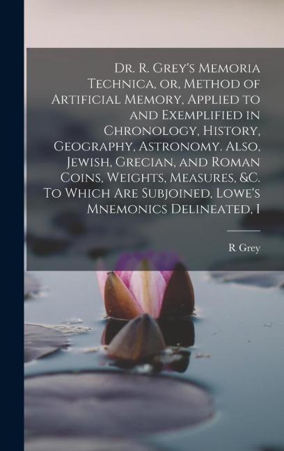 Dr. R. Grey's Memoria Technica, or, Method of Artificial Memory, Applied to and Exemplified in Chronology, History, Geography, Astronomy. Also, Jewish, Grecian, and Roman Coins, Weights, Measures, &c. To Which are Subjoined, Lowe's Mnemonics Delineated, I