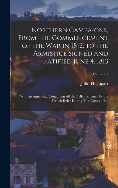 Northern Campaigns, From the Commencement of the War in 1812, to the Armistice Signed and Ratified June 4, 1813: With an Appendix, Containing All the