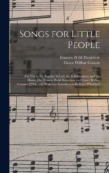 Songs for Little People: For Use in the Sunday School, the Kindergarten and the Home [By] Francis Weld Danielson and Grace Wilber Conant. [2Nd. Ed.] With and Introduction by Lucy Wheelock