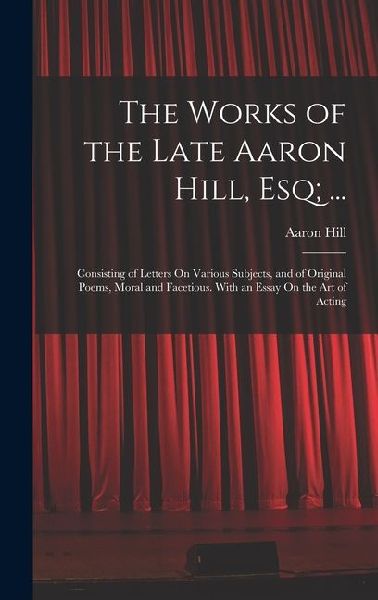 The Works of the Late Aaron Hill, Esq; ...: Consisting of Letters On Various Subjects, and of Original Poems, Moral and Facetious. With an Essay On th