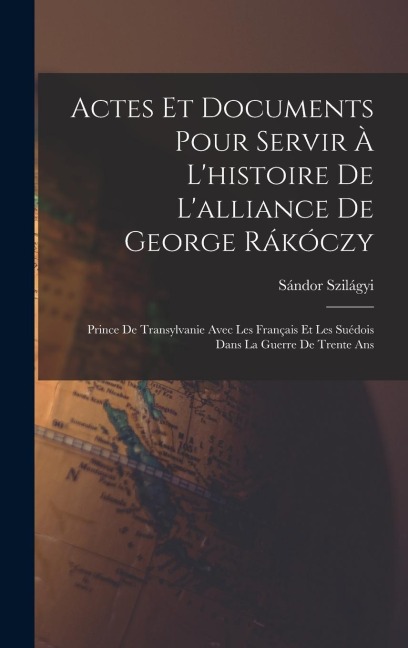 Actes Et Documents Pour Servir À L'histoire De L'alliance De George Rákóczy: Prince De Transylvanie Avec Les Français Et Les Suédois Dans La Guerre De Trente Ans