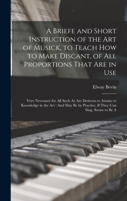 A Briefe and Short Instruction of the Art of Musick, to Teach How to Make Discant, of All Proportions That Are in Use: Very Necessary for All Such As Are Desirous to Attaine to Knowledge in the Art: And May Be by Practice, If They Can Sing, Soone to Be A