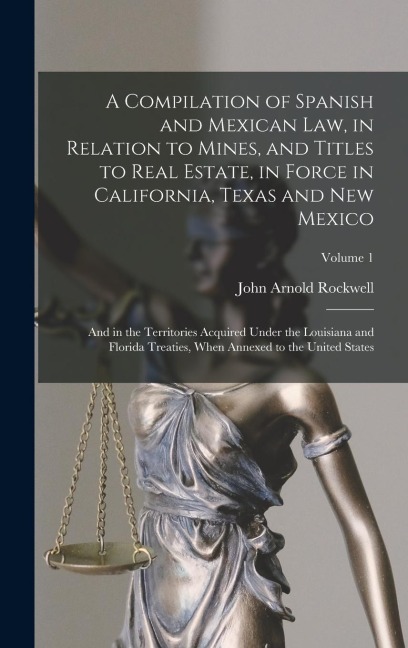 A Compilation of Spanish and Mexican Law, in Relation to Mines, and Titles to Real Estate, in Force in California, Texas and New Mexico: And in the Territories Acquired Under the Louisiana and Florida Treaties, When Annexed to the United States; Volume 1