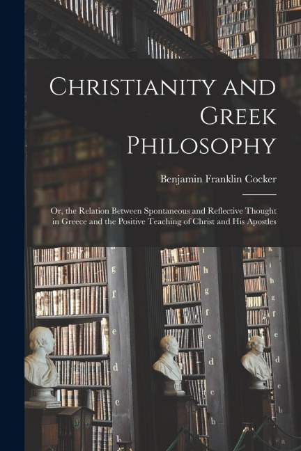 Christianity and Greek Philosophy: Or, the Relation Between Spontaneous and Reflective Thought in Greece and the Positive Teaching of Christ and His A