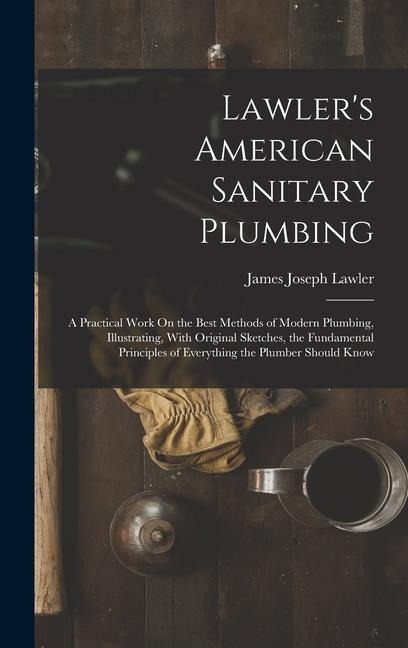 Lawlers American Sanitary Plumbing: A Practical Work On the Best Methods of Modern Plumbing, Illustrating, With Original Sketches, the Fundamental Principles of Everything the Plumber Should Know