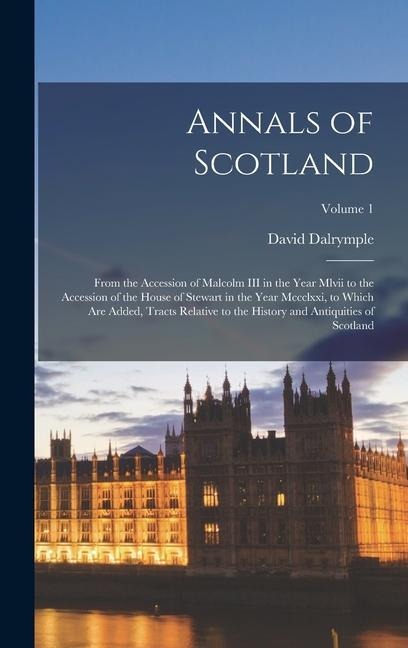 Annals of Scotland: From the Accession of Malcolm III in the Year Mlvii to the Accession of the House of Stewart in the Year Mccclxxi, to Which Are Added, Tracts Relative to the History and Antiquities of Scotland; Volume 1