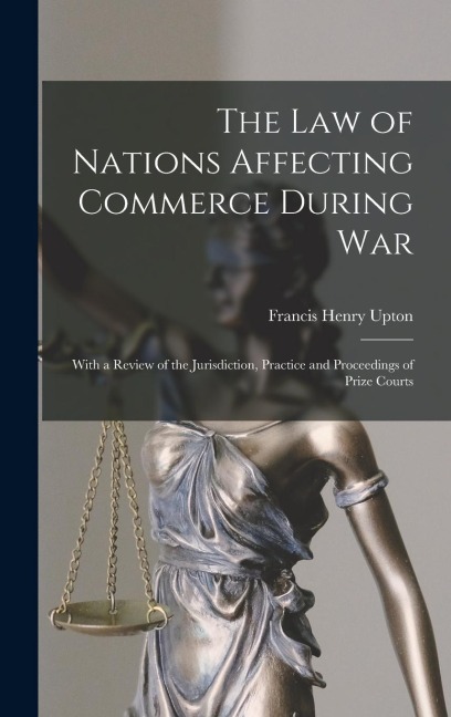 The Law of Nations Affecting Commerce During War: With a Review of the Jurisdiction, Practice and Proceedings of Prize Courts