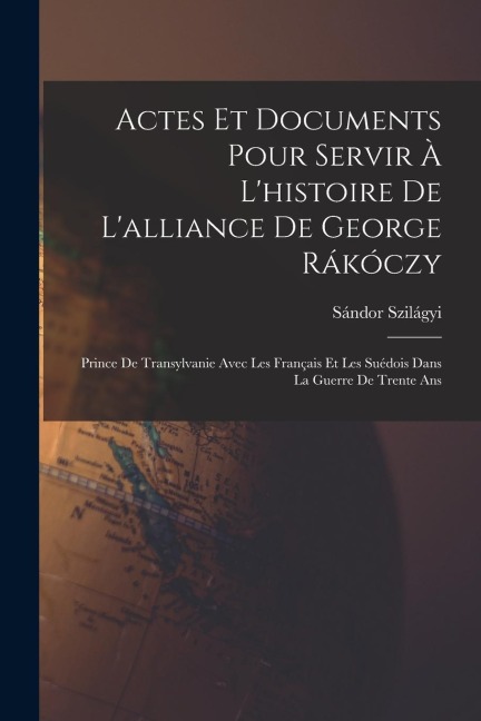 Actes Et Documents Pour Servir À L'histoire De L'alliance De George Rákóczy: Prince De Transylvanie Avec Les Français Et Les Suédois Dans La Guerre De