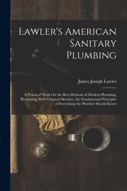 Lawlers American Sanitary Plumbing: A Practical Work On the Best Methods of Modern Plumbing, Illustrating, With Original Sketches, the Fundamental Principles of Everything the Plumber Should Know