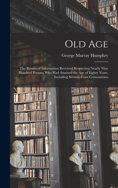 Old Age: The Results of Information Received Respecting Nearly Nine Hundred Persons Who Had Attained the Age of Eighty Years, I
