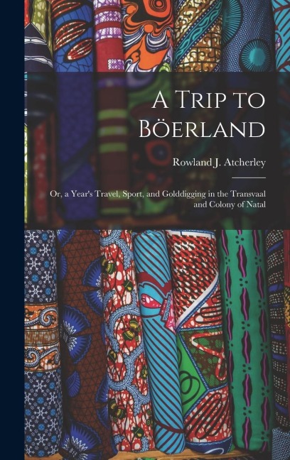A Trip to Böerland: Or, a Years Travel, Sport, and Golddigging in the Transvaal and Colony of Natal