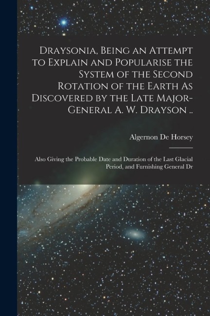 Draysonia, Being an Attempt to Explain and Popularise the System of the Second Rotation of the Earth As Discovered by the Late Major-General A. W. Dra