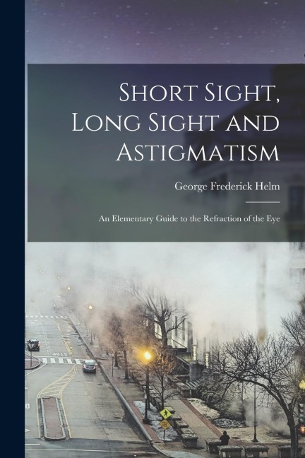 Short Sight, Long Sight and Astigmatism: An Elementary Guide to the Refraction of the Eye