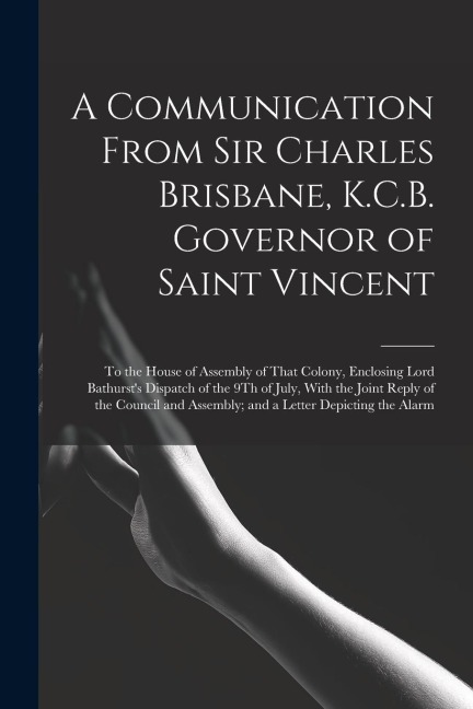 A Communication From Sir Charles Brisbane, K.C.B. Governor of Saint Vincent: To the House of Assembly of That Colony, Enclosing Lord Bathursts Dispat
