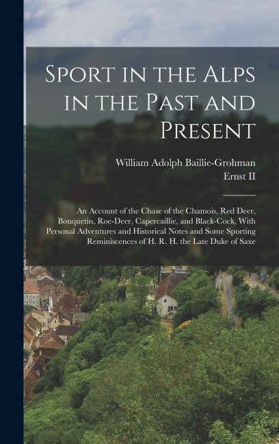 Sport in the Alps in the Past and Present: An Account of the Chase of the Chamois, Red Deer, Bouquetin, Roe-Deer, Capercaillie, and Black-Cock, With Personal Adventures and Historical Notes and Some Sporting Reminiscences of H. R. H. the Late Duke of Saxe
