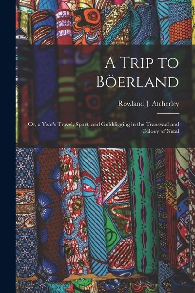 A Trip to Böerland: Or, a Year's Travel, Sport, and Golddigging in the Transvaal and Colony of Natal