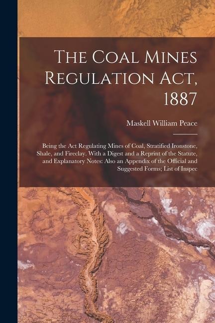 The Coal Mines Regulation Act, 1887: Being the Act Regulating Mines of Coal, Stratified Ironstone, Shale, and Fireclay. With a Digest and a Reprint of the Statute, and Explanatory Notes: Also an Appendix of the Official and Suggested Forms; List of Inspec