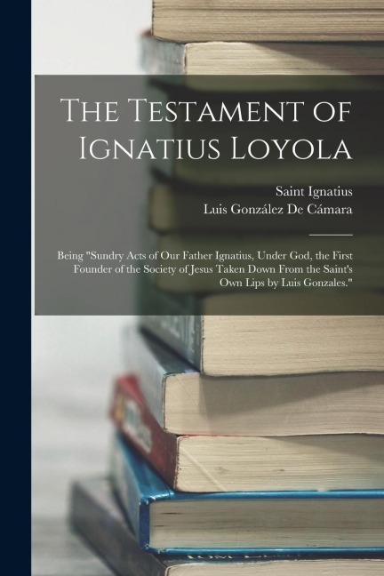 The Testament of Ignatius Loyola: Being sundry Acts of Our Father Ignatius, Under God, the First Founder of the Society of Jesus Taken Down From the