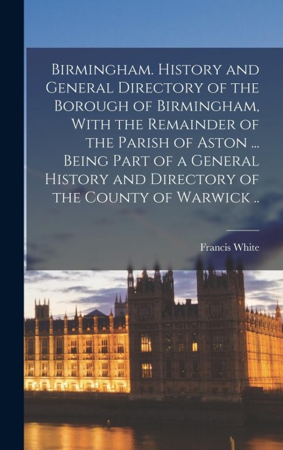 Birmingham. History and General Directory of the Borough of Birmingham, With the Remainder of the Parish of Aston ... Being Part of a General History and Directory of the County of Warwick ..