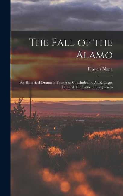 The Fall of the Alamo: An Historical Drama in Four Acts Concluded by An Epilogue Entitled The Battle of San Jacinto