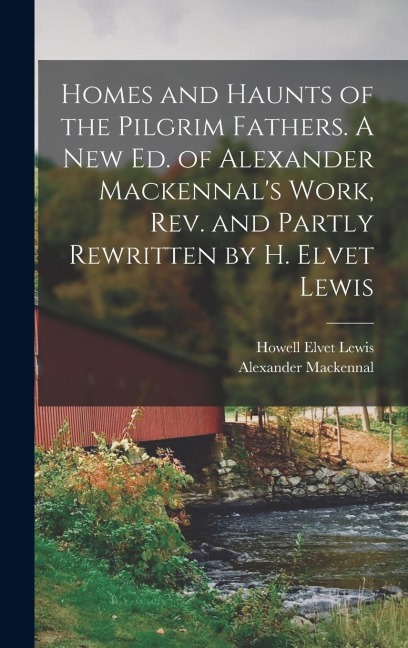 Homes and Haunts of the Pilgrim Fathers. A new ed. of Alexander Mackennal's Work, rev. and Partly Rewritten by H. Elvet Lewis