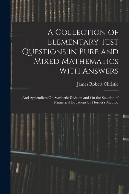 A Collection of Elementary Test Questions in Pure and Mixed Mathematics With Answers: And Appendices On Synthetic Division and On the Solution of Nume