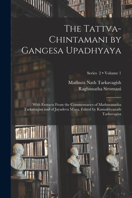 The Tattva-chintamani by Gangesa Upadhyaya; With Extracts From the Commentaries of Mathuranatha Tarkavagisa and of Jayadeva Misra. Edited by Kamakhyan