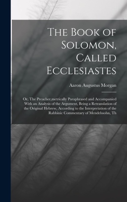 The Book of Solomon, Called Ecclesiastes; or, The Preacher, metrically Paraphrased and Accompanied With an Analysis of the Argument, Being a Retranslation of the Original Hebrew, According to the Interpretation of the Rabbinic Commentary of Mendelssohn, T