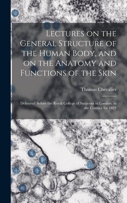 Lectures on the General Structure of the Human Body, and on the Anatomy and Functions of the Skin; Delivered Before the Royal College of Surgeons in London, in the Courses for 1823