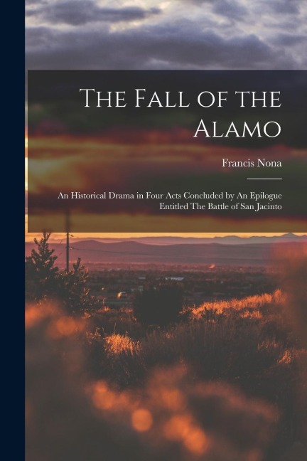 The Fall of the Alamo: An Historical Drama in Four Acts Concluded by An Epilogue Entitled The Battle of San Jacinto