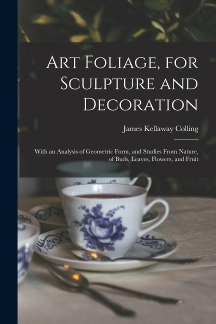 Art Foliage, for Sculpture and Decoration; With an Analysis of Geometric Form, and Studies From Nature, of Buds, Leaves, Flowers, and Fruit