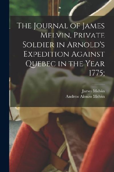 The Journal of James Melvin, Private Soldier in Arnolds Expedition Against Quebec in the Year 1775;
