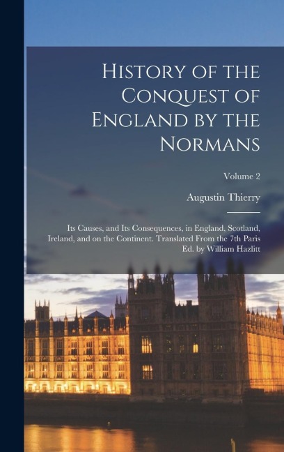 History of the Conquest of England by the Normans: Its Causes, and Its Consequences, in England, Scotland, Ireland, and on the Continent. Translated From the 7th Paris ed. by William Hazlitt; Volume 2