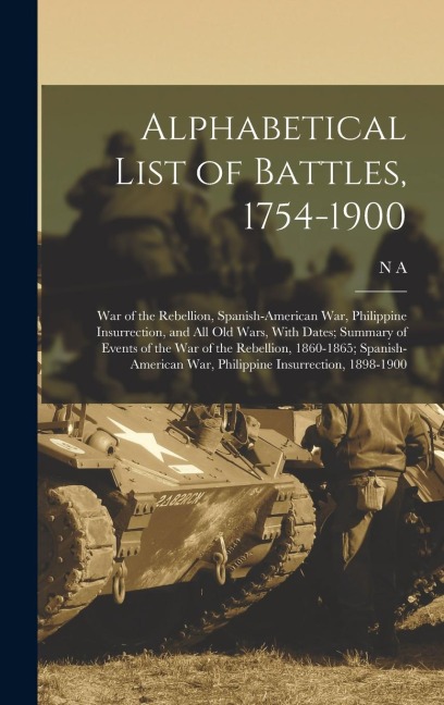 Alphabetical List of Battles, 1754-1900: War of the Rebellion, Spanish-American War, Philippine Insurrection, and all old Wars, With Dates; Summary of