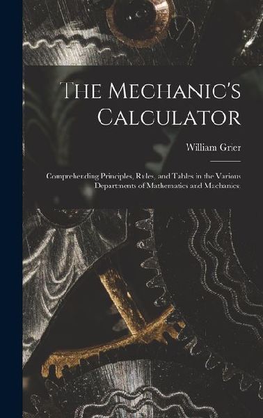 The Mechanic's Calculator; Comprehending Principles, Rules, and Tables in the Various Departments of Mathematics and Machanics;