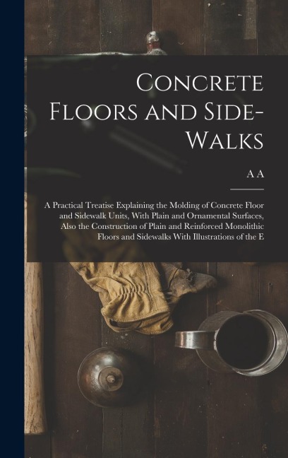 Concrete Floors and Side-walks; a Practical Treatise Explaining the Molding of Concrete Floor and Sidewalk Units, With Plain and Ornamental Surfaces,