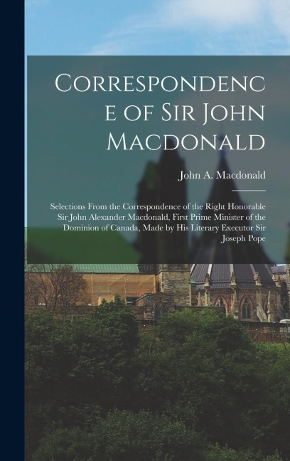Correspondence of Sir John Macdonald; Selections From the Correspondence of the Right Honorable Sir John Alexander Macdonald, First Prime Minister of