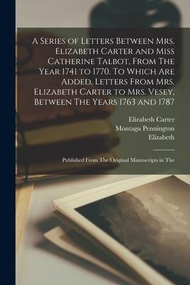 A Series of Letters Between Mrs. Elizabeth Carter and Miss Catherine Talbot, From The Year 1741 to 1770. To Which are Added, Letters From Mrs. Elizabe