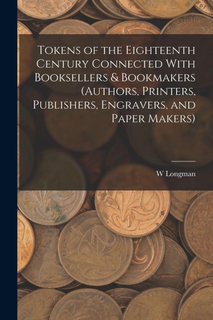 Tokens of the Eighteenth Century Connected With Booksellers & Bookmakers (authors, Printers, Publishers, Engravers, and Paper Makers)