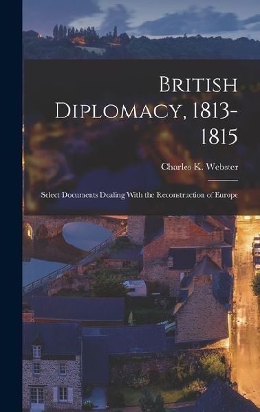 British Diplomacy, 1813-1815: Select Documents Dealing With the Reconstruction of Europe