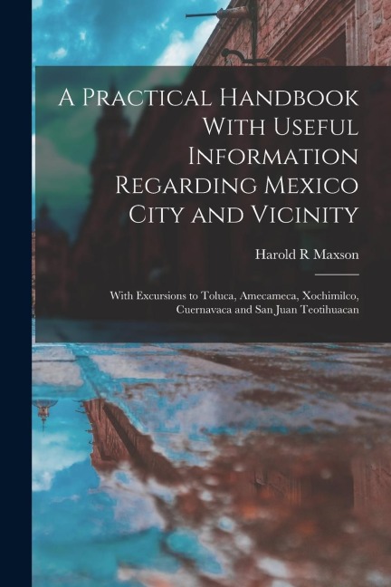 A Practical Handbook With Useful Information Regarding Mexico City and Vicinity: With Excursions to Toluca, Amecameca, Xochimilco, Cuernavaca and San