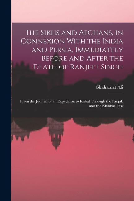 The Sikhs and Afghans, in Connexion With the India and Persia, Immediately Before and After the Death of Ranjeet Singh: From the Journal of an Expedit