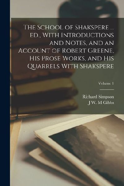 The School of Shakspere ... ed., With Introductions and Notes, and an Account of Robert Greene, his Prose Works, and his Quarrels With Shakspere; Volume 1
