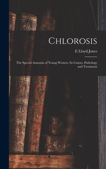 Chlorosis: The Special Anaemia of Young Women, its Causes, Pathology and Treatment