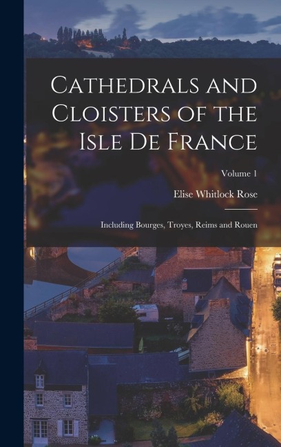 Cathedrals and Cloisters of the Isle de France: Including Bourges, Troyes, Reims and Rouen; Volume 1